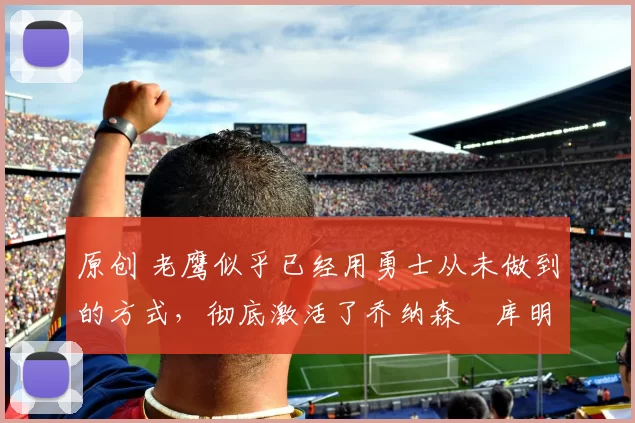 原创 老鹰似乎已经用勇士从未做到的方式，彻底激活了乔纳森・库明加