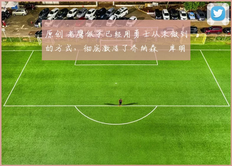 原创 老鹰似乎已经用勇士从未做到的方式，彻底激活了乔纳森・库明加