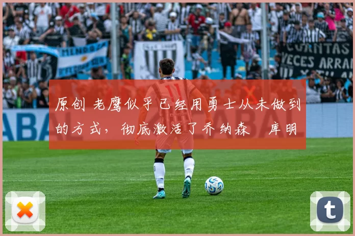 原创 老鹰似乎已经用勇士从未做到的方式，彻底激活了乔纳森・库明加