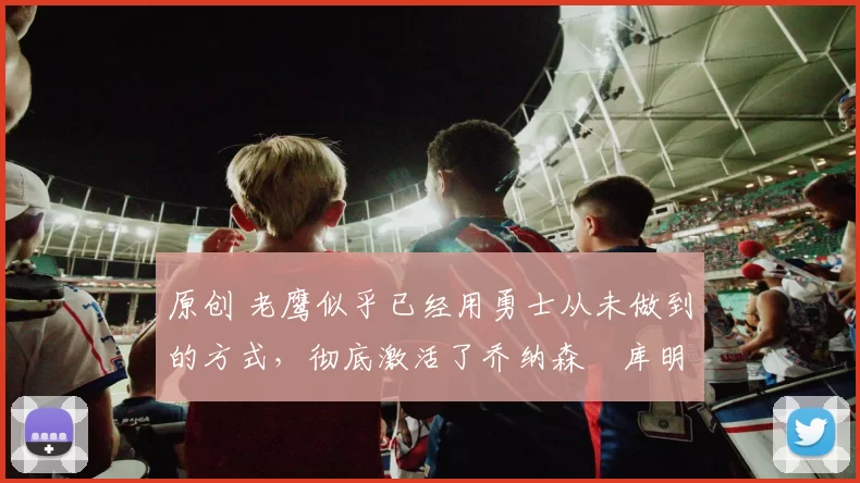 原创 老鹰似乎已经用勇士从未做到的方式，彻底激活了乔纳森・库明加