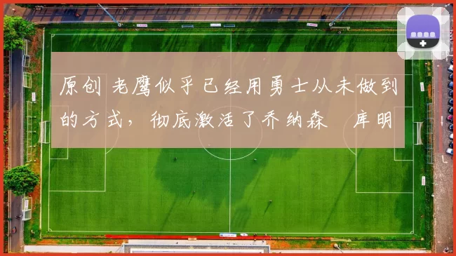 原创 老鹰似乎已经用勇士从未做到的方式，彻底激活了乔纳森・库明加