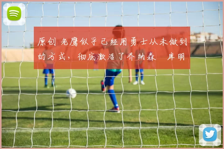 原创 老鹰似乎已经用勇士从未做到的方式,彻底激活了乔纳森・库明加