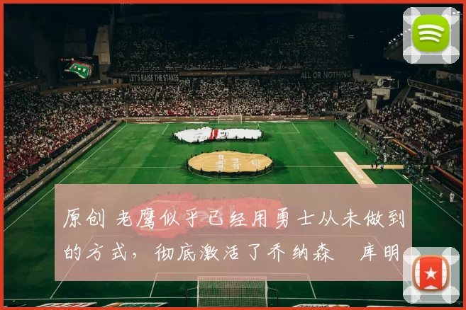 原创 老鹰似乎已经用勇士从未做到的方式，彻底激活了乔纳森・库明加