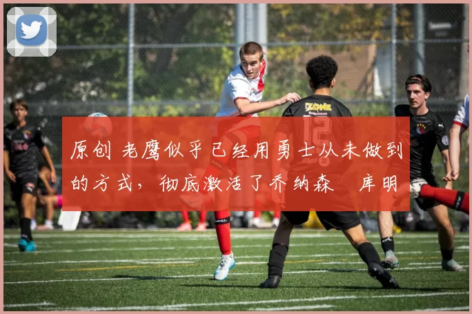 原创 老鹰似乎已经用勇士从未做到的方式,彻底激活了乔纳森・库明加