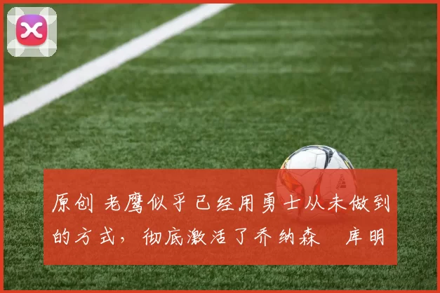 原创 老鹰似乎已经用勇士从未做到的方式,彻底激活了乔纳森・库明加