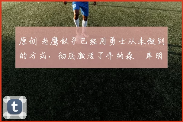 原创 老鹰似乎已经用勇士从未做到的方式，彻底激活了乔纳森・库明加