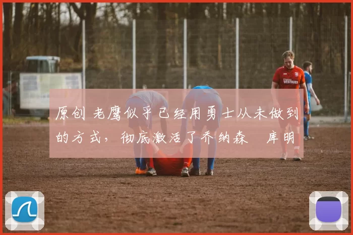 原创 老鹰似乎已经用勇士从未做到的方式，彻底激活了乔纳森・库明加