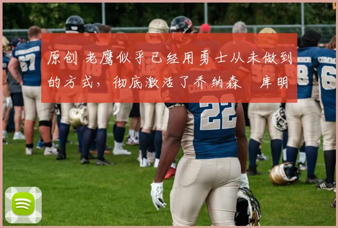 原创 老鹰似乎已经用勇士从未做到的方式，彻底激活了乔纳森・库明加