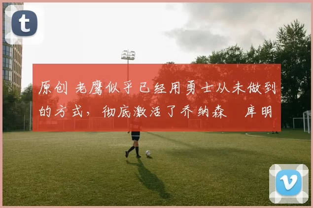 原创 老鹰似乎已经用勇士从未做到的方式,彻底激活了乔纳森・库明加