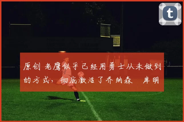 原创 老鹰似乎已经用勇士从未做到的方式,彻底激活了乔纳森・库明加