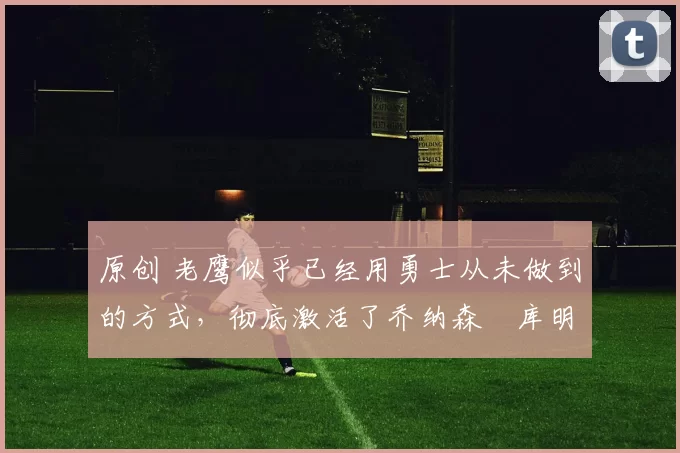 原创 老鹰似乎已经用勇士从未做到的方式，彻底激活了乔纳森・库明加