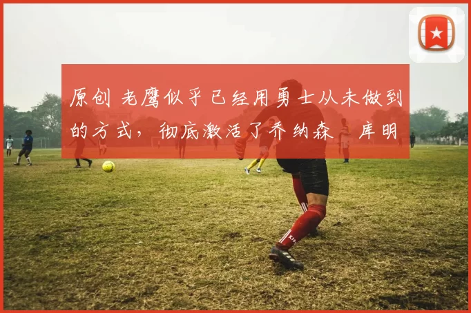 原创 老鹰似乎已经用勇士从未做到的方式,彻底激活了乔纳森・库明加