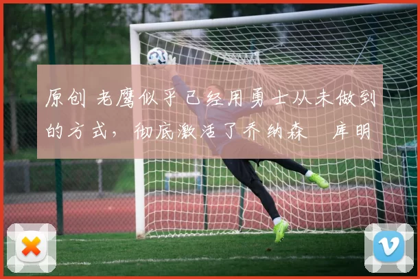 原创 老鹰似乎已经用勇士从未做到的方式，彻底激活了乔纳森・库明加