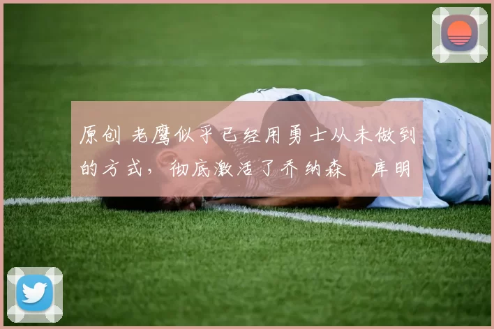 原创 老鹰似乎已经用勇士从未做到的方式，彻底激活了乔纳森・库明加