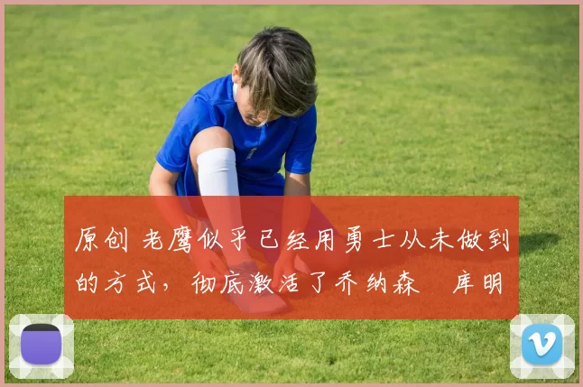 原创 老鹰似乎已经用勇士从未做到的方式，彻底激活了乔纳森・库明加