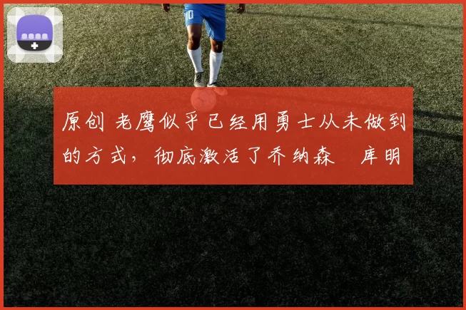 原创 老鹰似乎已经用勇士从未做到的方式,彻底激活了乔纳森・库明加