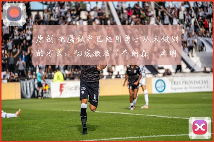 原创 老鹰似乎已经用勇士从未做到的方式，彻底激活了乔纳森・库明加