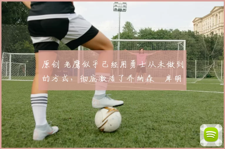 原创 老鹰似乎已经用勇士从未做到的方式,彻底激活了乔纳森・库明加