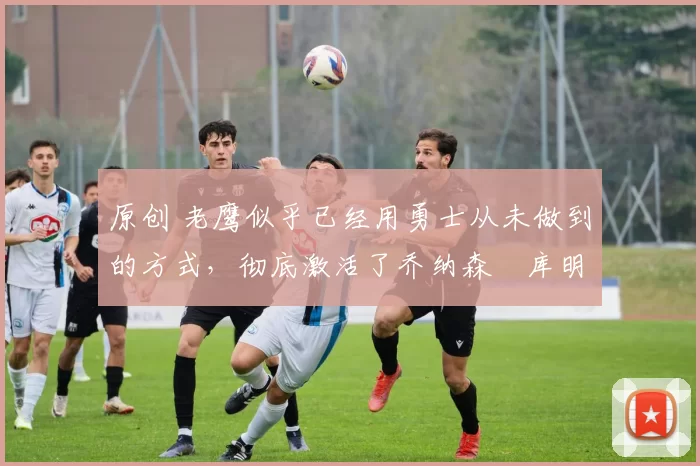 原创 老鹰似乎已经用勇士从未做到的方式，彻底激活了乔纳森・库明加