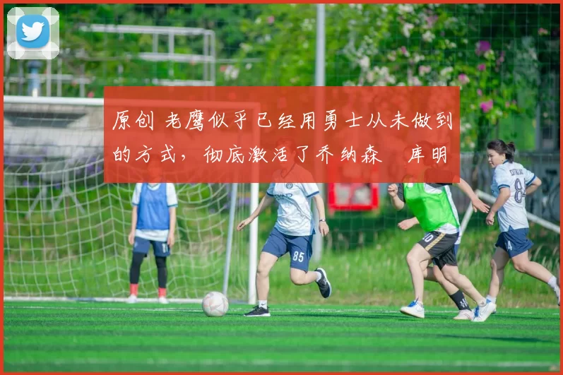 原创 老鹰似乎已经用勇士从未做到的方式,彻底激活了乔纳森・库明加