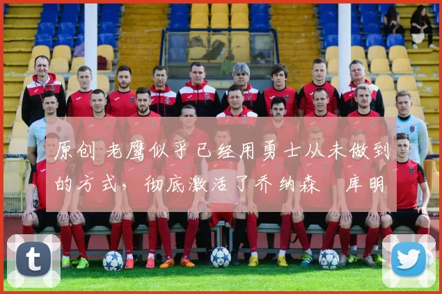 原创 老鹰似乎已经用勇士从未做到的方式,彻底激活了乔纳森・库明加