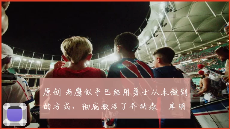 原创 老鹰似乎已经用勇士从未做到的方式，彻底激活了乔纳森・库明加