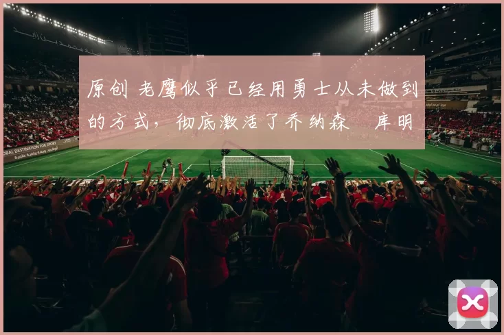 原创 老鹰似乎已经用勇士从未做到的方式，彻底激活了乔纳森・库明加