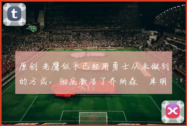 原创 老鹰似乎已经用勇士从未做到的方式，彻底激活了乔纳森・库明加