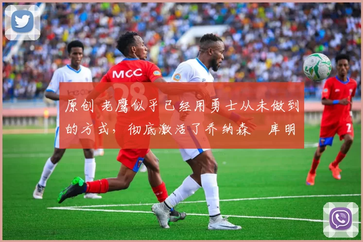 原创 老鹰似乎已经用勇士从未做到的方式,彻底激活了乔纳森・库明加