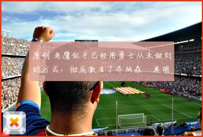 原创 老鹰似乎已经用勇士从未做到的方式，彻底激活了乔纳森・库明加