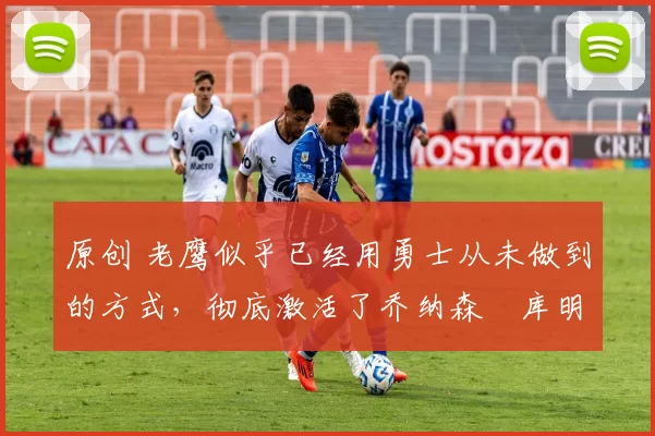 原创 老鹰似乎已经用勇士从未做到的方式,彻底激活了乔纳森・库明加