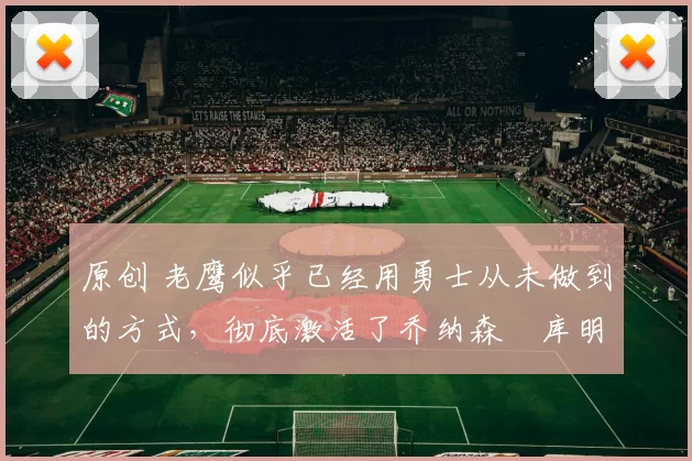 原创 老鹰似乎已经用勇士从未做到的方式，彻底激活了乔纳森・库明加