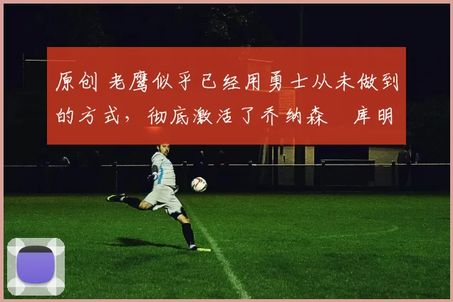 原创 老鹰似乎已经用勇士从未做到的方式,彻底激活了乔纳森・库明加