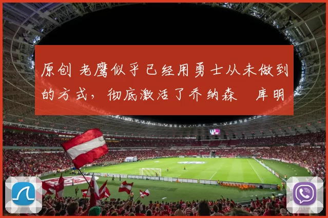 原创 老鹰似乎已经用勇士从未做到的方式，彻底激活了乔纳森・库明加