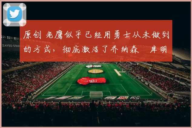 原创 老鹰似乎已经用勇士从未做到的方式，彻底激活了乔纳森・库明加