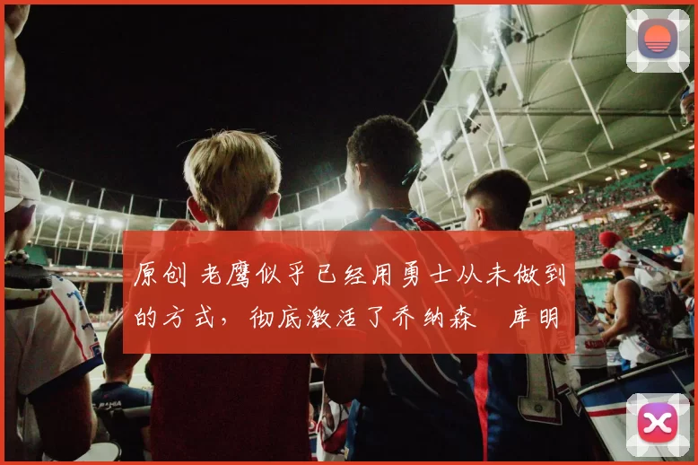 原创 老鹰似乎已经用勇士从未做到的方式,彻底激活了乔纳森・库明加