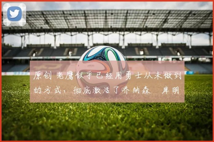 原创 老鹰似乎已经用勇士从未做到的方式，彻底激活了乔纳森・库明加