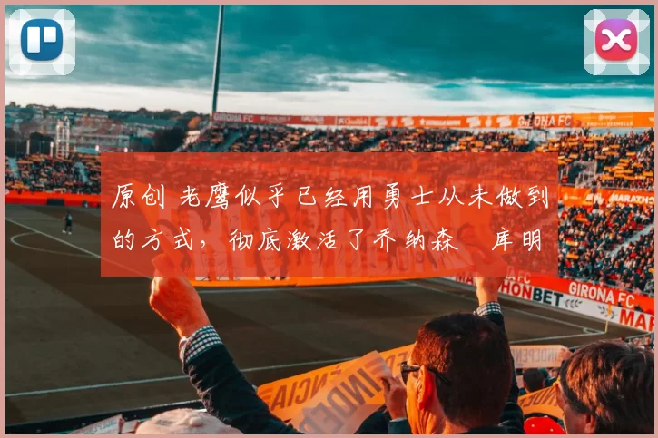 原创 老鹰似乎已经用勇士从未做到的方式，彻底激活了乔纳森・库明加