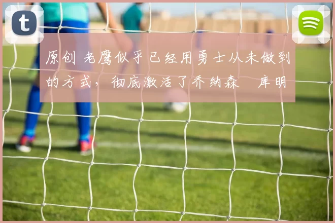 原创 老鹰似乎已经用勇士从未做到的方式，彻底激活了乔纳森・库明加