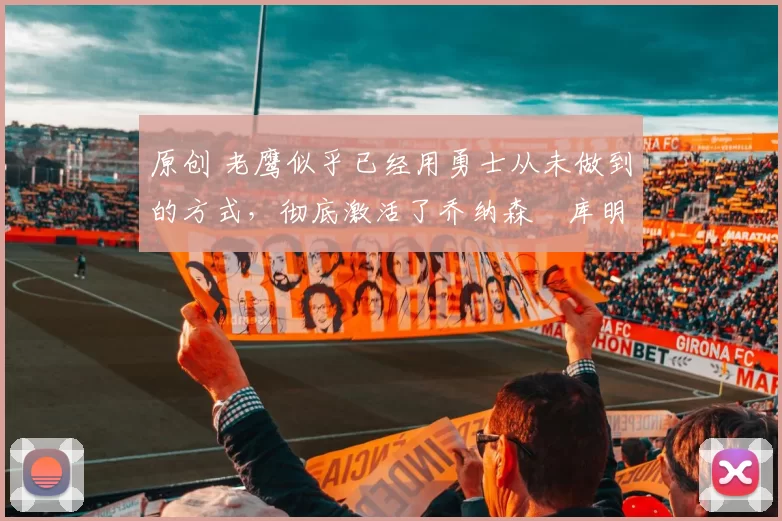 原创 老鹰似乎已经用勇士从未做到的方式，彻底激活了乔纳森・库明加