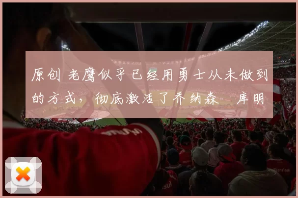 原创 老鹰似乎已经用勇士从未做到的方式,彻底激活了乔纳森・库明加