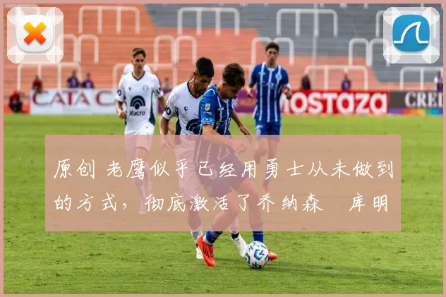 原创 老鹰似乎已经用勇士从未做到的方式，彻底激活了乔纳森・库明加