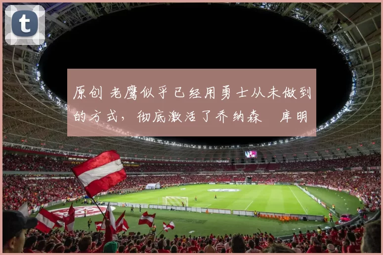 原创 老鹰似乎已经用勇士从未做到的方式，彻底激活了乔纳森・库明加