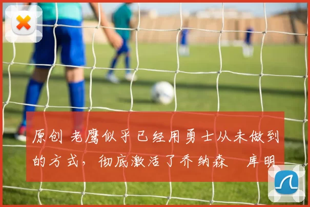 原创 老鹰似乎已经用勇士从未做到的方式，彻底激活了乔纳森・库明加