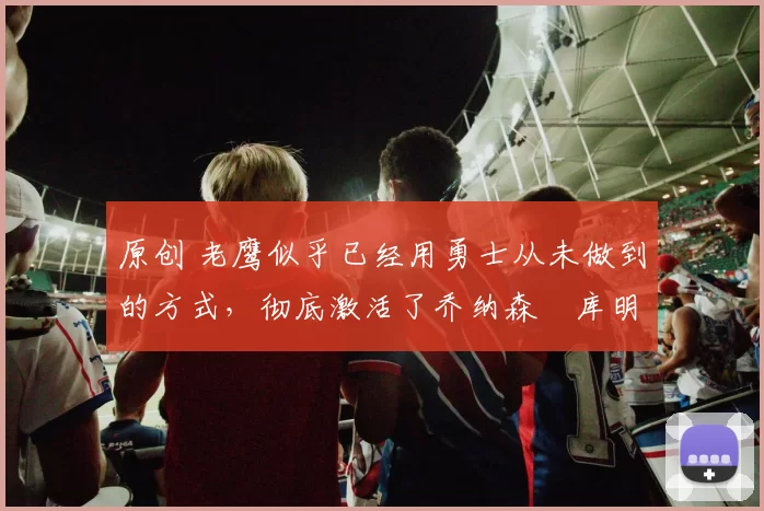 原创 老鹰似乎已经用勇士从未做到的方式,彻底激活了乔纳森・库明加