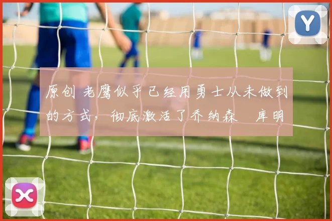 原创 老鹰似乎已经用勇士从未做到的方式，彻底激活了乔纳森・库明加