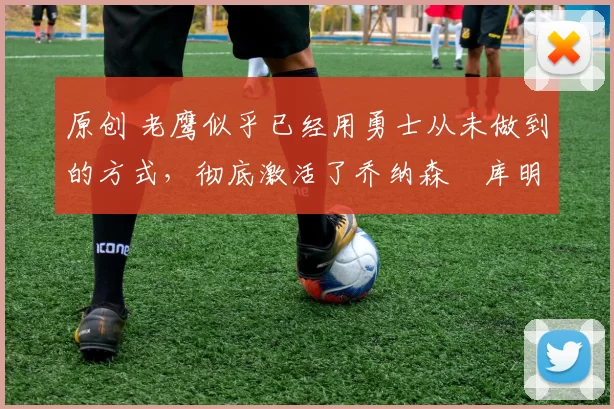 原创 老鹰似乎已经用勇士从未做到的方式，彻底激活了乔纳森・库明加