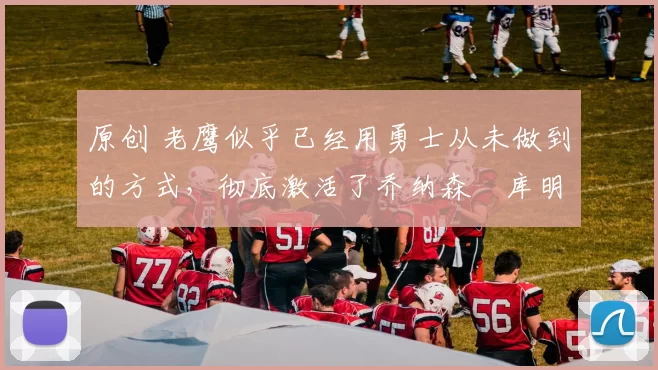 原创 老鹰似乎已经用勇士从未做到的方式,彻底激活了乔纳森・库明加