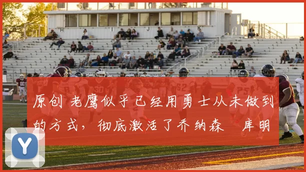 原创 老鹰似乎已经用勇士从未做到的方式,彻底激活了乔纳森・库明加