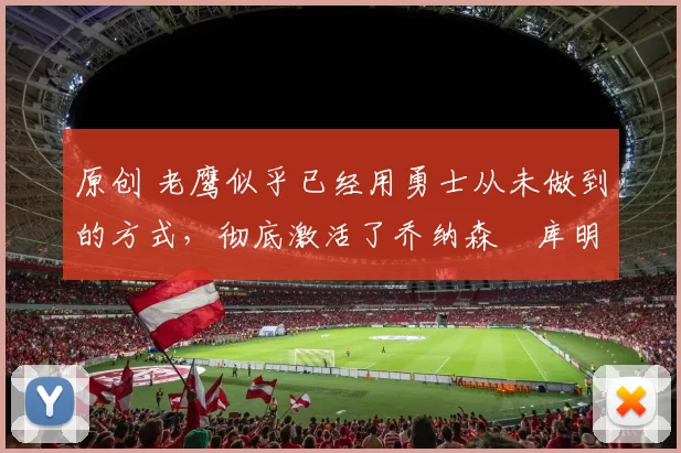 原创 老鹰似乎已经用勇士从未做到的方式，彻底激活了乔纳森・库明加